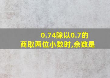 0.74除以0.7的商取两位小数时,余数是