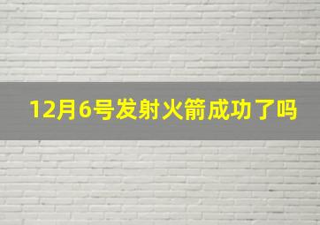 12月6号发射火箭成功了吗