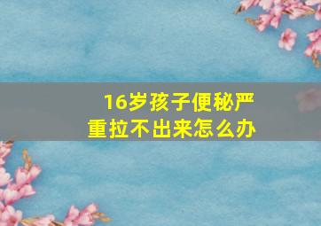 16岁孩子便秘严重拉不出来怎么办