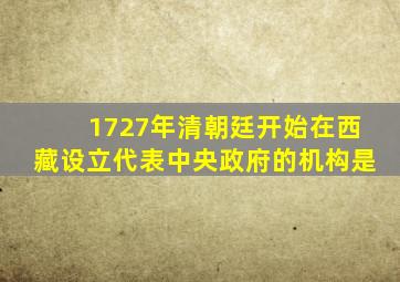 1727年清朝廷开始在西藏设立代表中央政府的机构是