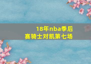 18年nba季后赛骑士对凯第七场