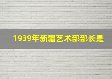 1939年新疆艺术部部长是