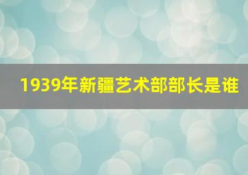 1939年新疆艺术部部长是谁