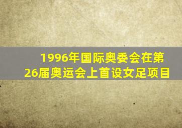 1996年国际奥委会在第26届奥运会上首设女足项目