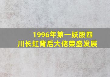 1996年第一妖股四川长虹背后大佬荣盛发展