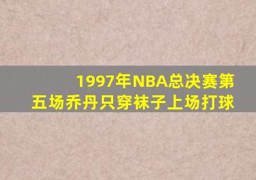 1997年NBA总决赛第五场乔丹只穿袜子上场打球