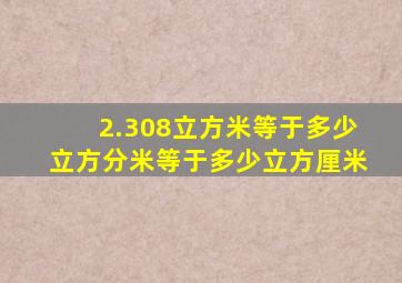 2.308立方米等于多少立方分米等于多少立方厘米