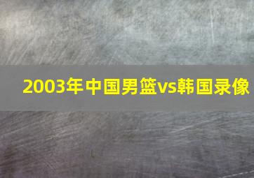 2003年中国男篮vs韩国录像