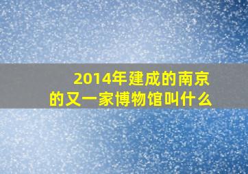 2014年建成的南京的又一家博物馆叫什么