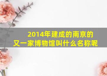 2014年建成的南京的又一家博物馆叫什么名称呢