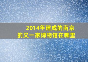 2014年建成的南京的又一家博物馆在哪里