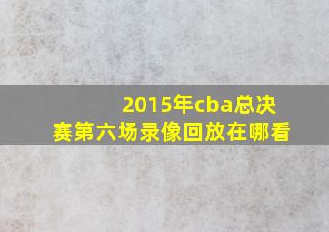 2015年cba总决赛第六场录像回放在哪看