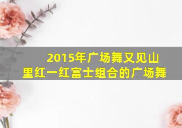 2015年广场舞又见山里红一红富士组合的广场舞