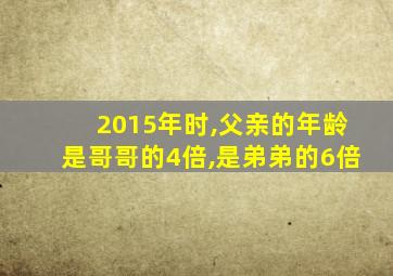 2015年时,父亲的年龄是哥哥的4倍,是弟弟的6倍