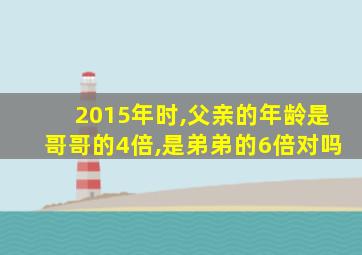 2015年时,父亲的年龄是哥哥的4倍,是弟弟的6倍对吗