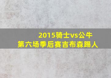 2015骑士vs公牛第六场季后赛吉布森踢人