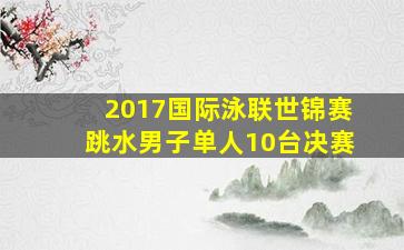 2017国际泳联世锦赛跳水男子单人10台决赛