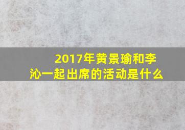 2017年黄景瑜和李沁一起出席的活动是什么