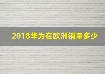 2018华为在欧洲销量多少