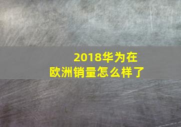 2018华为在欧洲销量怎么样了