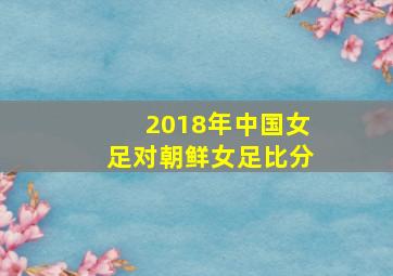 2018年中国女足对朝鲜女足比分