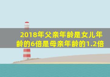 2018年父亲年龄是女儿年龄的6倍是母亲年龄的1.2倍