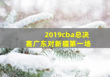 2019cba总决赛广东对新疆第一场