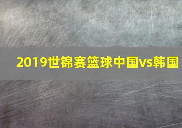 2019世锦赛篮球中国vs韩国