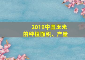 2019中国玉米的种植面积、产量