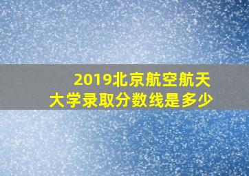 2019北京航空航天大学录取分数线是多少