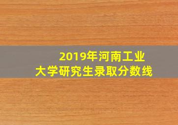 2019年河南工业大学研究生录取分数线