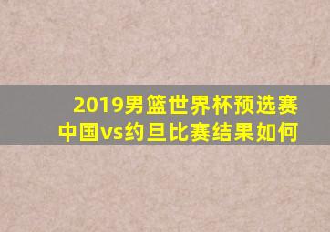 2019男篮世界杯预选赛中国vs约旦比赛结果如何