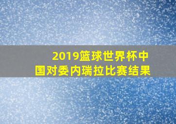 2019篮球世界杯中国对委内瑞拉比赛结果