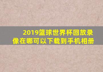 2019篮球世界杯回放录像在哪可以下载到手机相册