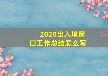 2020出入境窗口工作总结怎么写