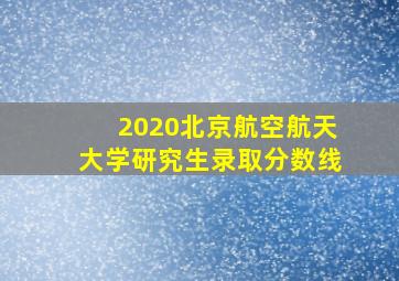 2020北京航空航天大学研究生录取分数线