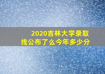 2020吉林大学录取线公布了么今年多少分