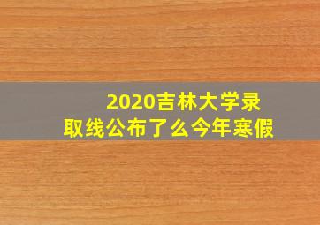 2020吉林大学录取线公布了么今年寒假