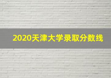 2020天津大学录取分数线