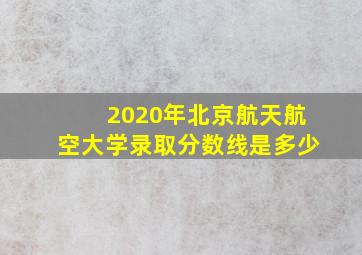 2020年北京航天航空大学录取分数线是多少