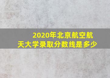 2020年北京航空航天大学录取分数线是多少