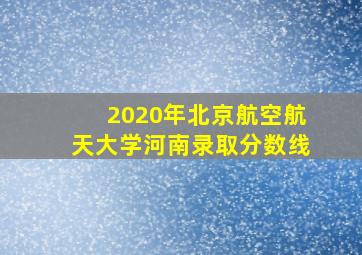 2020年北京航空航天大学河南录取分数线