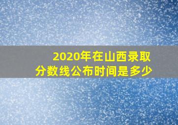 2020年在山西录取分数线公布时间是多少