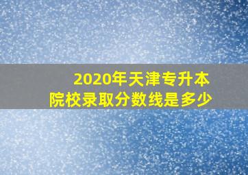 2020年天津专升本院校录取分数线是多少