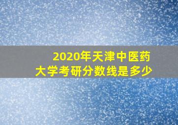 2020年天津中医药大学考研分数线是多少