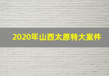 2020年山西太原特大案件