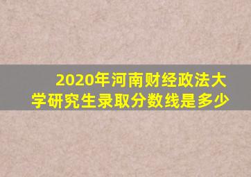 2020年河南财经政法大学研究生录取分数线是多少