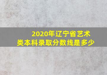 2020年辽宁省艺术类本科录取分数线是多少