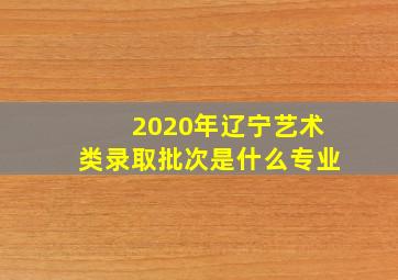 2020年辽宁艺术类录取批次是什么专业