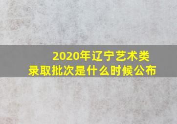 2020年辽宁艺术类录取批次是什么时候公布